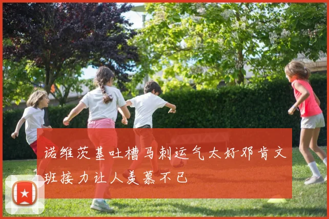 诺维茨基吐槽马刺运气太好邓肯文班接力让人羡慕不已