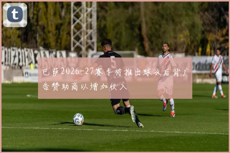 巴萨2026-27赛季将推出球衣后背广告赞助商以增加收入