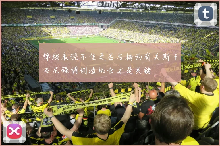 锋线表现不佳是否与梅西有关斯卡洛尼强调创造机会才是关键