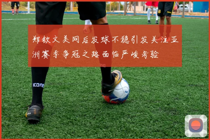 郑钦文美网后发球不稳引发关注亚洲赛季争冠之路面临严峻考验