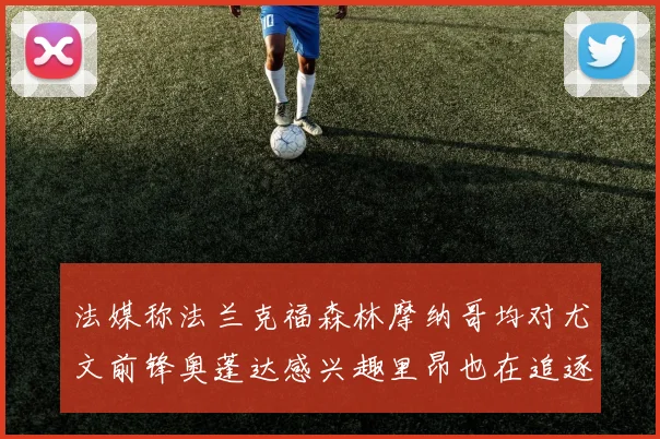 法媒称法兰克福森林摩纳哥均对尤文前锋奥蓬达感兴趣里昂也在追逐他