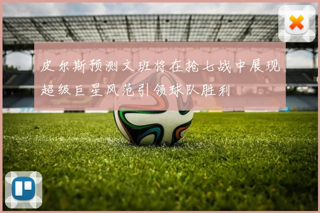 皮尔斯预测文班将在抢七战中展现超级巨星风范引领球队胜利