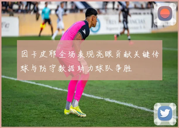 因卡皮耶全场表现亮眼贡献关键传球与防守数据助力球队争胜