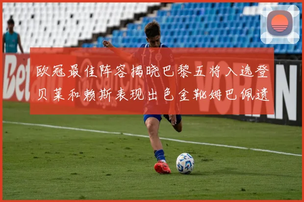 欧冠最佳阵容揭晓巴黎五将入选登贝莱和赖斯表现出色金靴姆巴佩遗憾落选