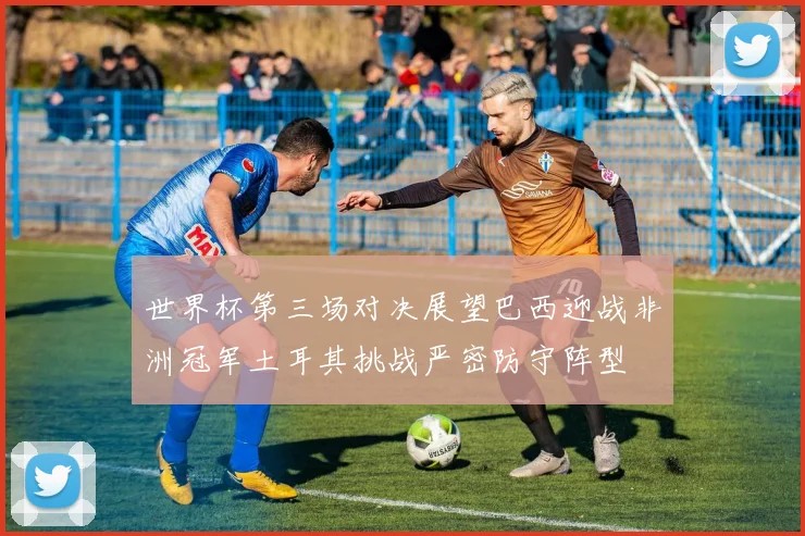 世界杯第三场对决展望巴西迎战非洲冠军土耳其挑战严密防守阵型