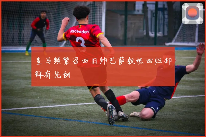 皇马频繁召回旧帅巴萨教练回归却鲜有先例