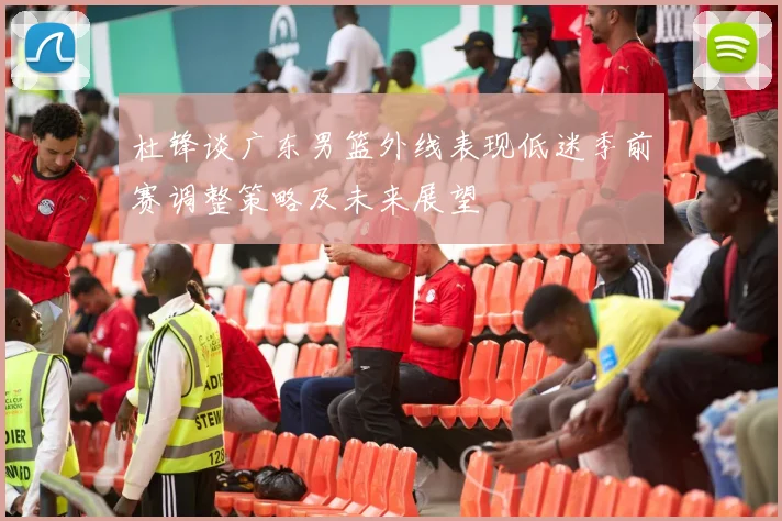 杜锋谈广东男篮外线表现低迷季前赛调整策略及未来展望