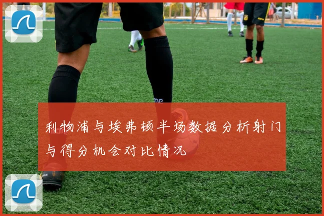 利物浦与埃弗顿半场数据分析射门与得分机会对比情况