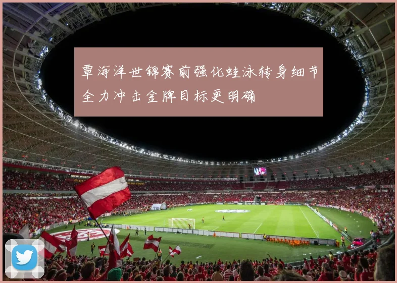 覃海洋世锦赛前强化蛙泳转身细节全力冲击金牌目标更明确