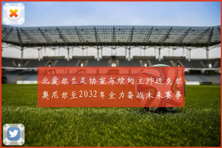 北爱尔兰足协宣布续约主帅迈克尔奥尼尔至2032年全力备战未来赛事