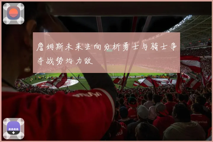 詹姆斯未来去向分析勇士与骑士争夺战势均力敌