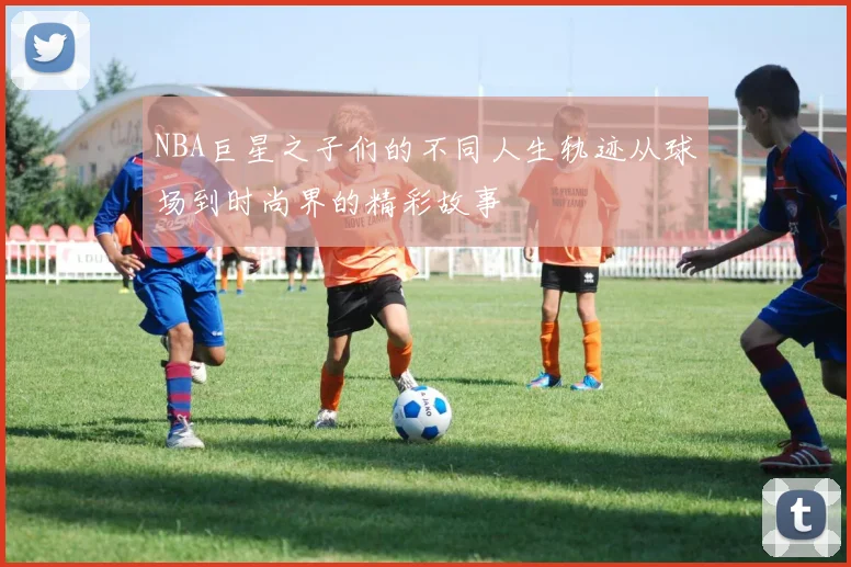 NBA巨星之子们的不同人生轨迹从球场到时尚界的精彩故事