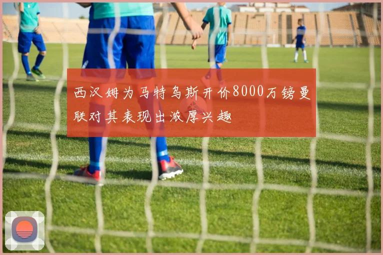 西汉姆为马特乌斯开价8000万镑曼联对其表现出浓厚兴趣