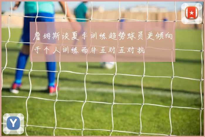 詹姆斯谈夏季训练趋势球员更倾向于个人训练而非五对五对抗