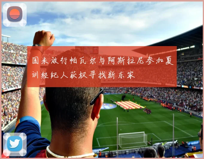 国米放行帕瓦尔与阿斯拉尼参加夏训经纪人获权寻找新东家