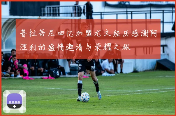 普拉蒂尼回忆加盟尤文经历感谢阿涅利的盛情邀请与荣耀之旅