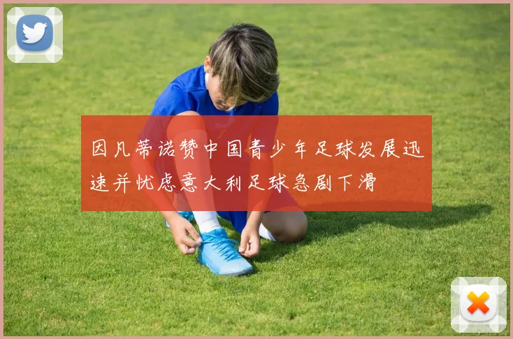 因凡蒂诺赞中国青少年足球发展迅速并忧虑意大利足球急剧下滑